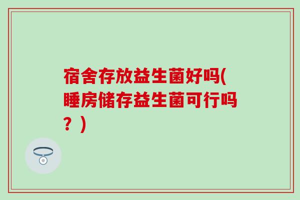 宿舍存放益生菌好吗(睡房储存益生菌可行吗？)