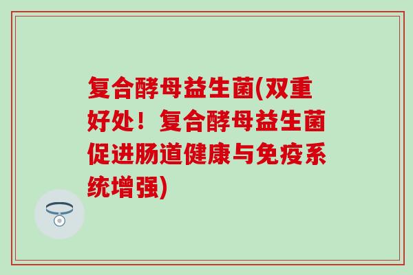 复合酵母益生菌(双重好处！复合酵母益生菌促进肠道健康与系统增强)