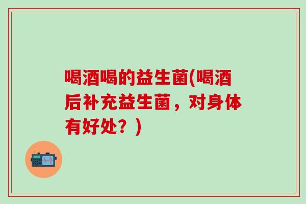 喝酒喝的益生菌(喝酒后补充益生菌，对身体有好处？)