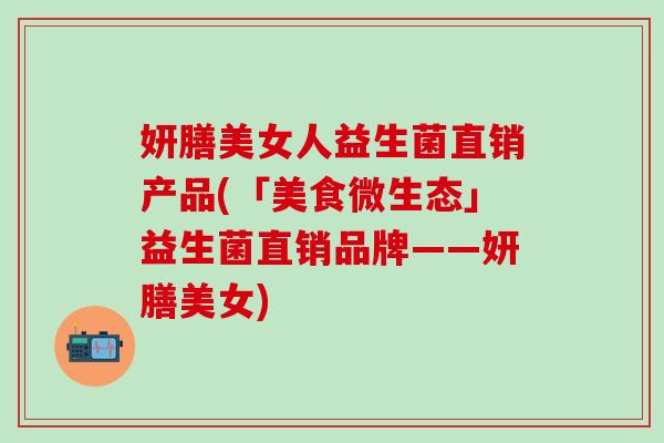 妍膳美女人益生菌直销产品(「美食微生态」益生菌直销品牌——妍膳美女)