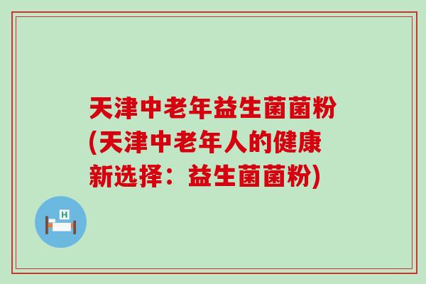 天津中老年益生菌菌粉(天津中老年人的健康新选择：益生菌菌粉)