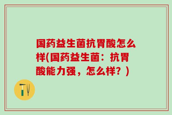 国药益生菌抗胃酸怎么样(国药益生菌：抗胃酸能力强，怎么样？)