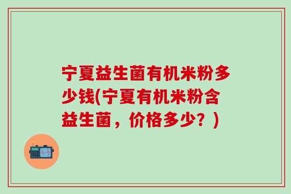 宁夏益生菌有机米粉多少钱(宁夏有机米粉含益生菌，价格多少？)
