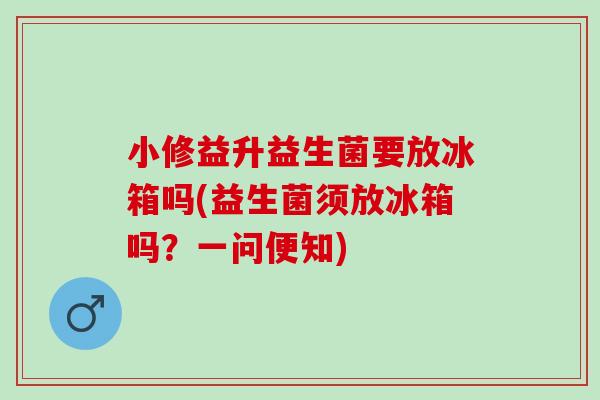 小修益升益生菌要放冰箱吗(益生菌须放冰箱吗？一问便知)