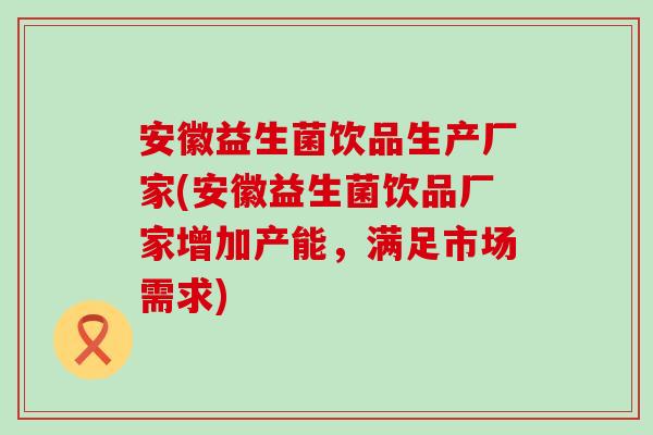 安徽益生菌饮品生产厂家(安徽益生菌饮品厂家增加产能，满足市场需求)
