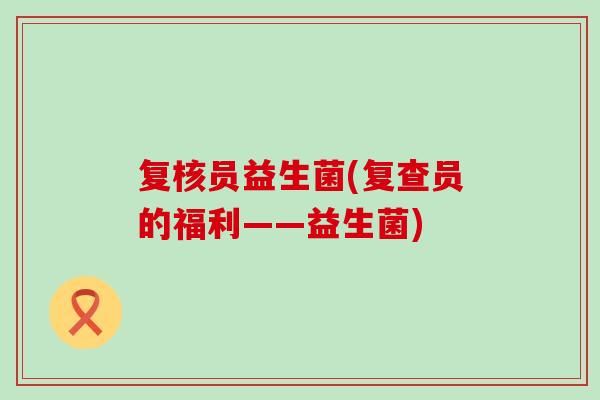 复核员益生菌(复查员的福利——益生菌)