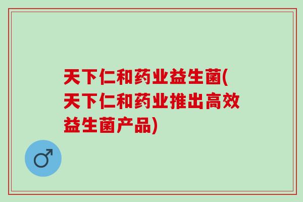 天下仁和药业益生菌(天下仁和药业推出高效益生菌产品)