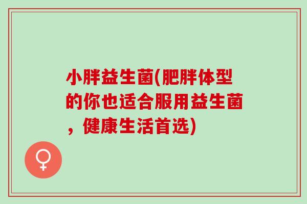 小胖益生菌(体型的你也适合服用益生菌，健康生活首选)