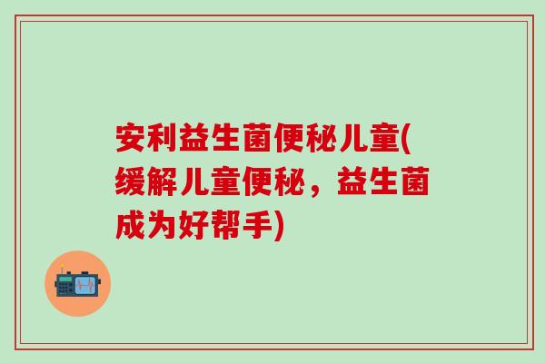 安利益生菌儿童(缓解儿童，益生菌成为好帮手)
