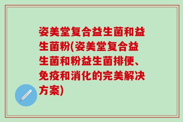 姿美堂复合益生菌和益生菌粉(姿美堂复合益生菌和粉益生菌排便、和消化的完美解决方案)