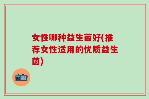 女性哪种益生菌好(推荐女性适用的优质益生菌)