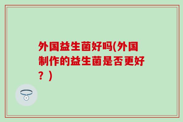 外国益生菌好吗(外国制作的益生菌是否更好？)