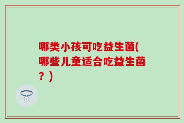 哪类小孩可吃益生菌(哪些儿童适合吃益生菌？)