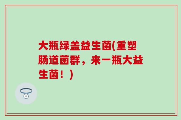 大瓶绿盖益生菌(重塑肠道菌群，来一瓶大益生菌！)