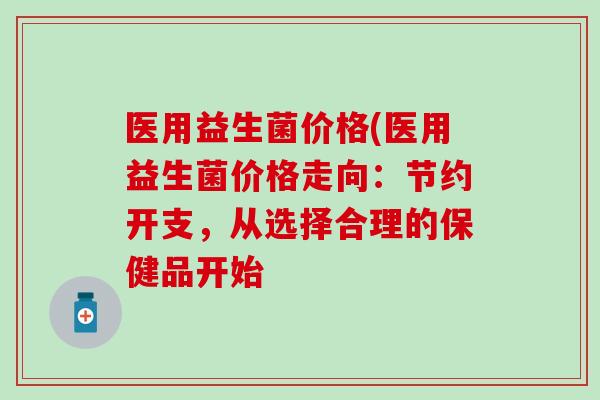 医用益生菌价格(医用益生菌价格走向：节约开支，从选择合理的保健品开始