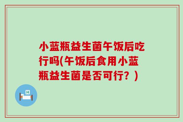小蓝瓶益生菌午饭后吃行吗(午饭后食用小蓝瓶益生菌是否可行？)