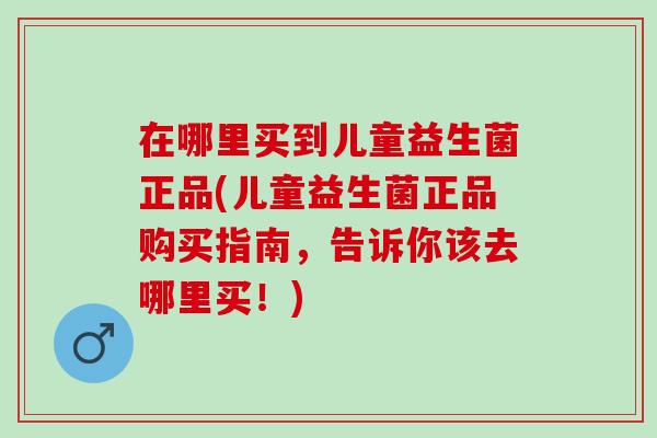 在哪里买到儿童益生菌正品(儿童益生菌正品购买指南，告诉你该去哪里买！)