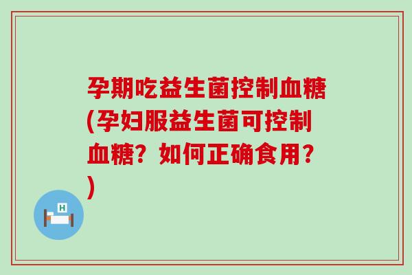 孕期吃益生菌控制(孕妇服益生菌可控制？如何正确食用？)