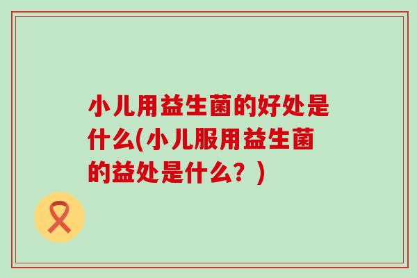 小儿用益生菌的好处是什么(小儿服用益生菌的益处是什么？)