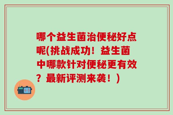 哪个益生菌好点呢(挑战成功！益生菌中哪款针对更有效？新评测来袭！)