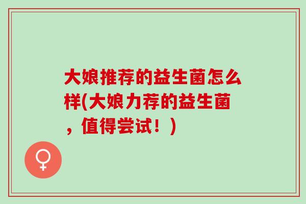 大娘推荐的益生菌怎么样(大娘力荐的益生菌，值得尝试！)