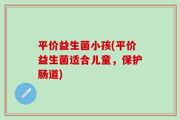 平价益生菌小孩(平价益生菌适合儿童，保护肠道)