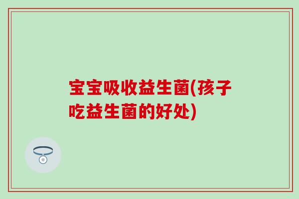 宝宝吸收益生菌(孩子吃益生菌的好处)