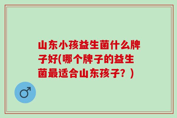山东小孩益生菌什么牌子好(哪个牌子的益生菌适合山东孩子？)
