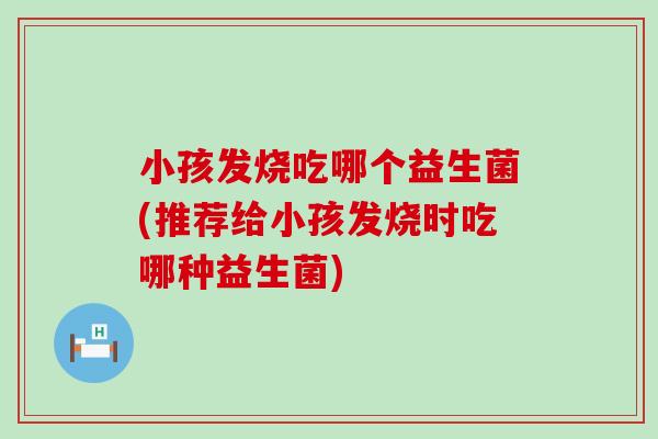 小孩发烧吃哪个益生菌(推荐给小孩发烧时吃哪种益生菌)