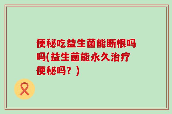 吃益生菌能断根吗吗(益生菌能永久吗？)