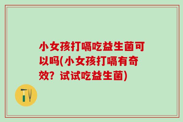 小女孩打嗝吃益生菌可以吗(小女孩打嗝有奇效？试试吃益生菌)