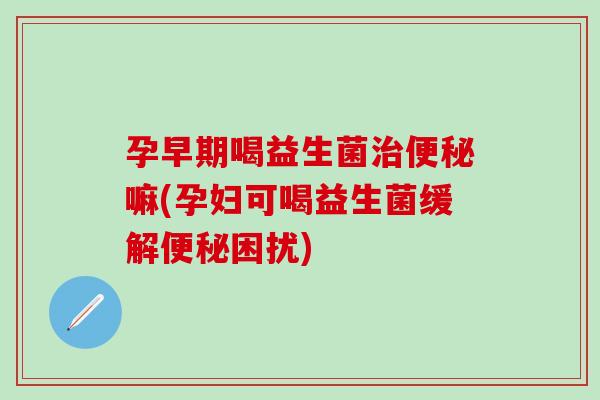 孕早期喝益生菌嘛(孕妇可喝益生菌缓解困扰)