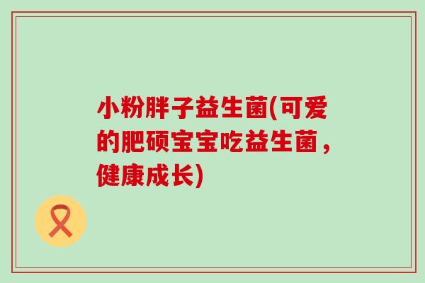 小粉胖子益生菌(可爱的肥硕宝宝吃益生菌，健康成长)