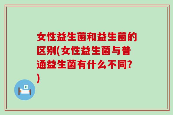 女性益生菌和益生菌的区别(女性益生菌与普通益生菌有什么不同？)