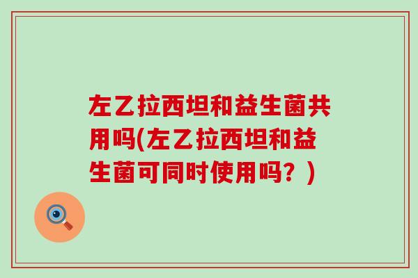 左乙拉西坦和益生菌共用吗(左乙拉西坦和益生菌可同时使用吗？)