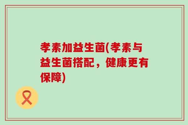 孝素加益生菌(孝素与益生菌搭配，健康更有保障)
