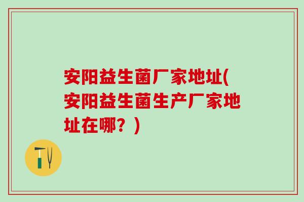 安阳益生菌厂家地址(安阳益生菌生产厂家地址在哪？)
