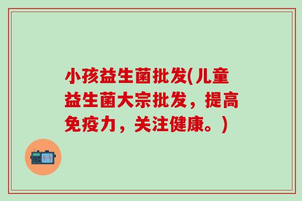 小孩益生菌批发(儿童益生菌大宗批发，提高力，关注健康。)