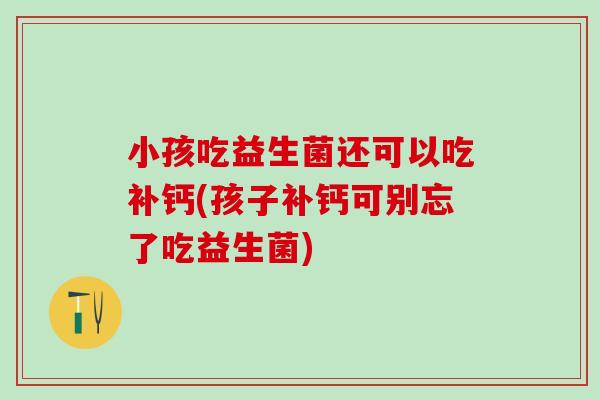 小孩吃益生菌还可以吃补钙(孩子补钙可别忘了吃益生菌)