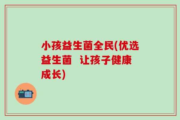 小孩益生菌全民(优选益生菌  让孩子健康成长)