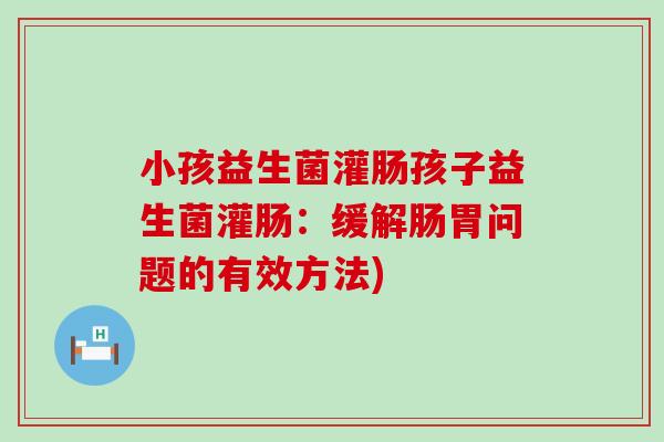 小孩益生菌灌肠孩子益生菌灌肠：缓解肠胃问题的有效方法)