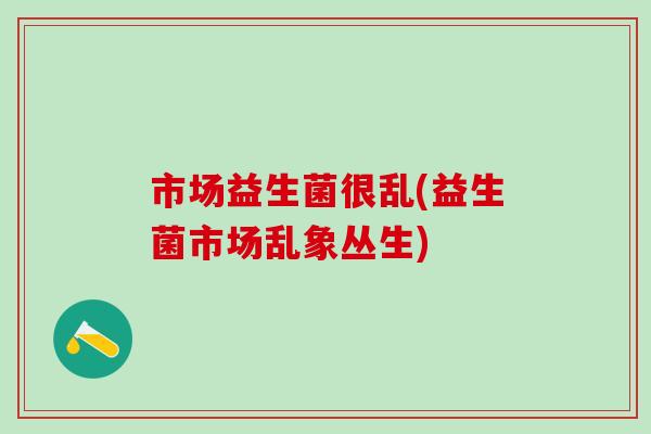 市场益生菌很乱(益生菌市场乱象丛生)