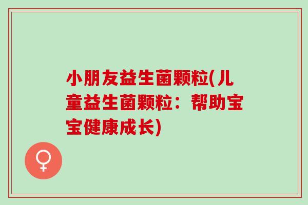 小朋友益生菌颗粒(儿童益生菌颗粒：帮助宝宝健康成长)
