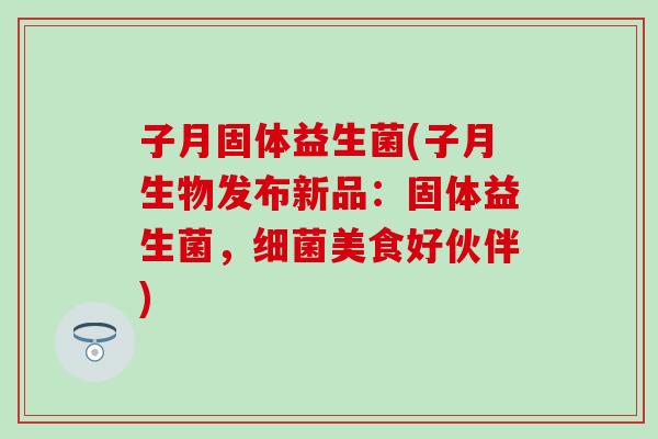 子月固体益生菌(子月生物发布新品：固体益生菌，美食好伙伴)
