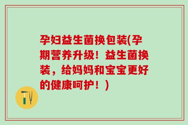 孕妇益生菌换包装(孕期营养升级！益生菌换装，给妈妈和宝宝更好的健康呵护！)