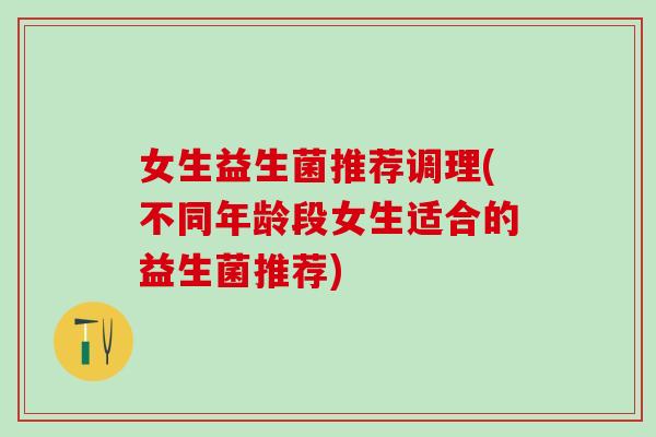 女生益生菌推荐调理(不同年龄段女生适合的益生菌推荐)