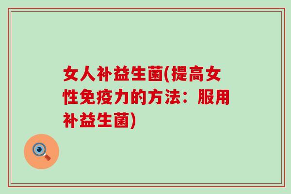 女人补益生菌(提高女性力的方法：服用补益生菌)