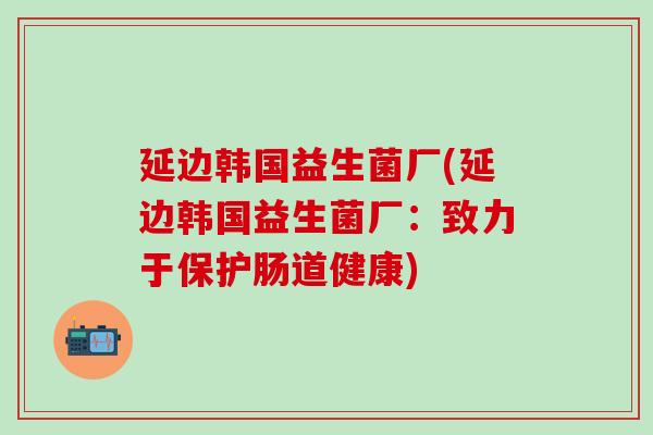 延边韩国益生菌厂(延边韩国益生菌厂：致力于保护肠道健康)