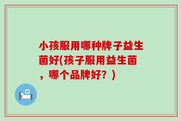 小孩服用哪种牌子益生菌好(孩子服用益生菌，哪个品牌好？)