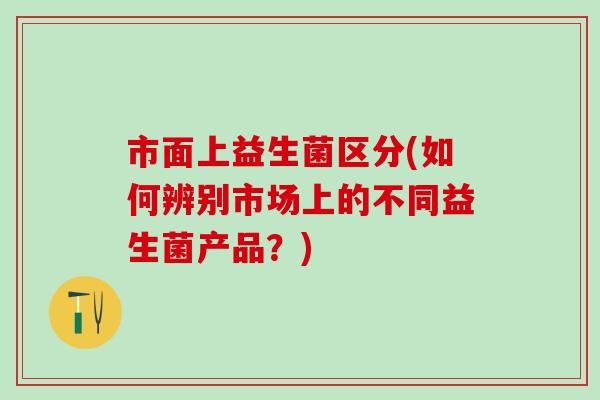 市面上益生菌区分(如何辨别市场上的不同益生菌产品？)